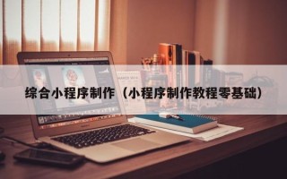 钦州综合小程序制作（小程序制作教程零基础）
