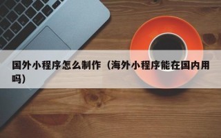 钦州国外小程序怎么制作（海外小程序能在国内用吗）