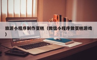 钦州旅游小程序制作蛋糕（微信小程序做蛋糕游戏）